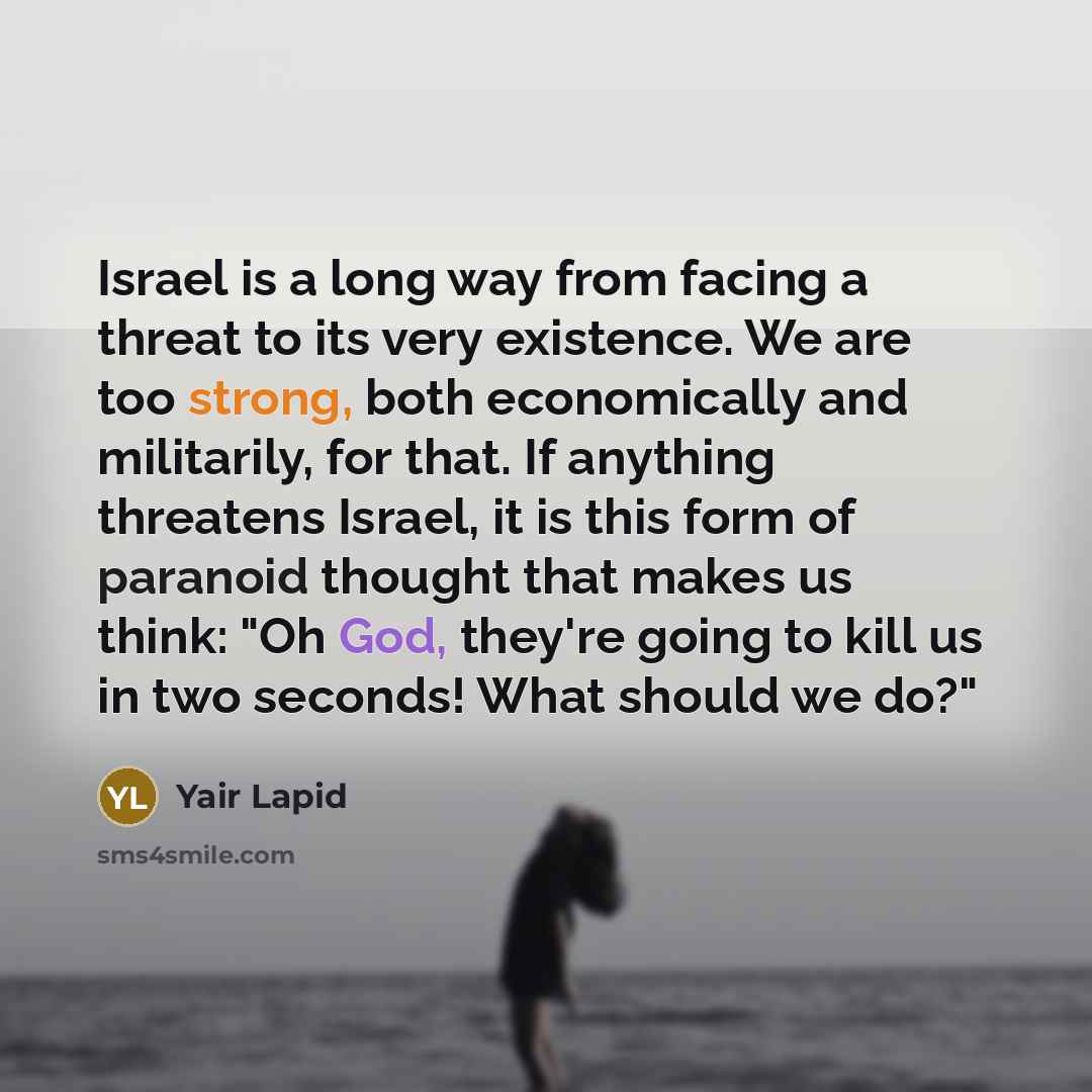 “Israel is a long way from facing a threat to its very existence. We are too strong, both economically and militarily, for that. If anything threatens Israel, it is this form of paranoid thought that makes us think: "Oh God, they're going to kill us in two seconds! What should we do?"” quote by Yair Lapid