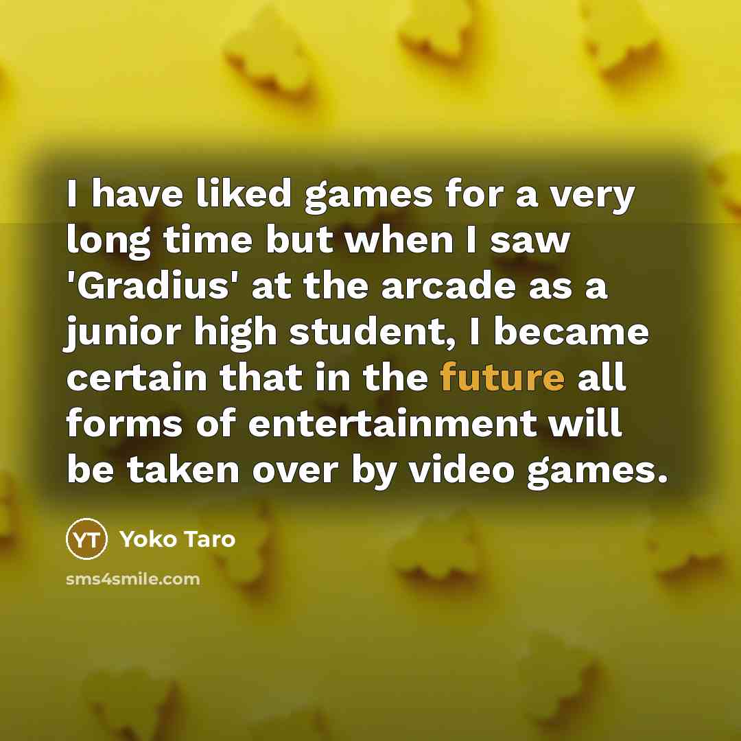 “I have liked games for a very long time but when I saw 'Gradius' at the arcade as a junior high student, I became certain that in the future all forms of entertainment will be taken over by video games.” quote by Yoko Taro