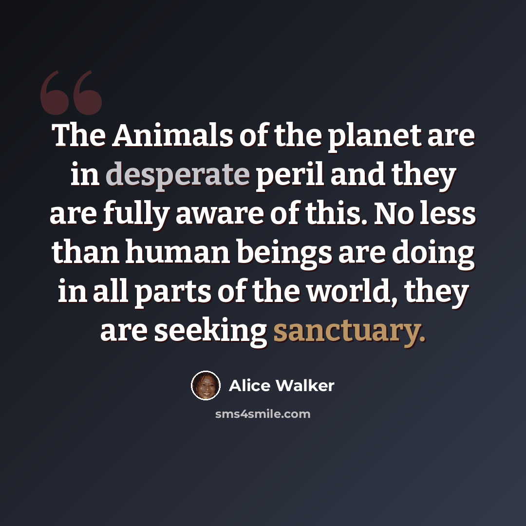 “The Animals of the planet are in desperate peril and they are fully aware of this. No less than human beings are doing in all parts of the world, they are seeking sanctuary.” quote by Alice Walker