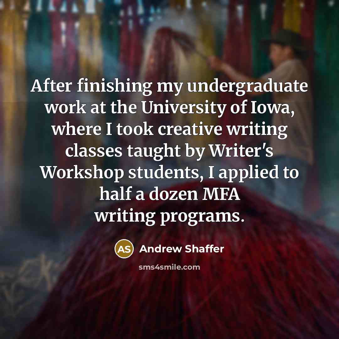 “After finishing my undergraduate work at the University of Iowa, where I took creative writing classes taught by Writer's Workshop students, I applied to half a dozen MFA writing programs.” quote by Andrew Shaffer