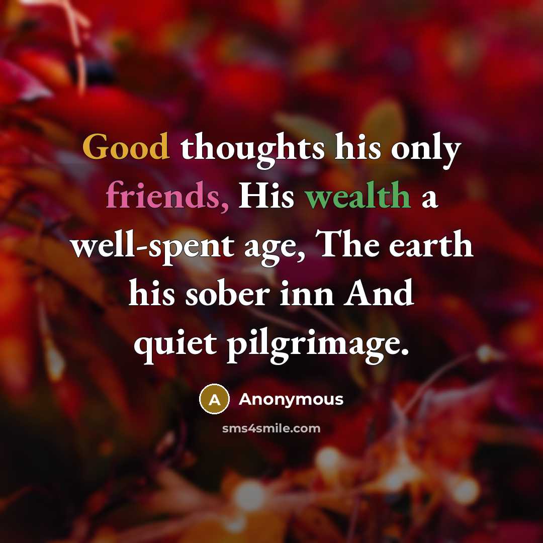 “Good thoughts his only friends, His wealth a well-spent age, The earth his sober inn And quiet pilgrimage.” quote by Anonymous
