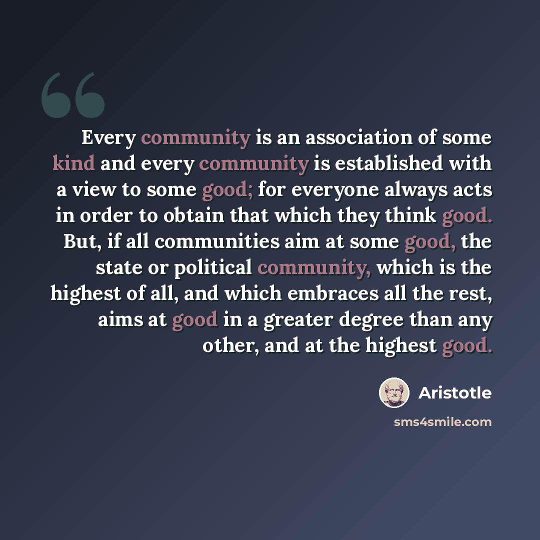 “Every community is an association of some kind and every community is established with a view to some good; for everyone always acts in order to obtain that which they think good. But, if all communities aim at some good, the state or political community, which is the highest of all, and which…” quote by Aristotle