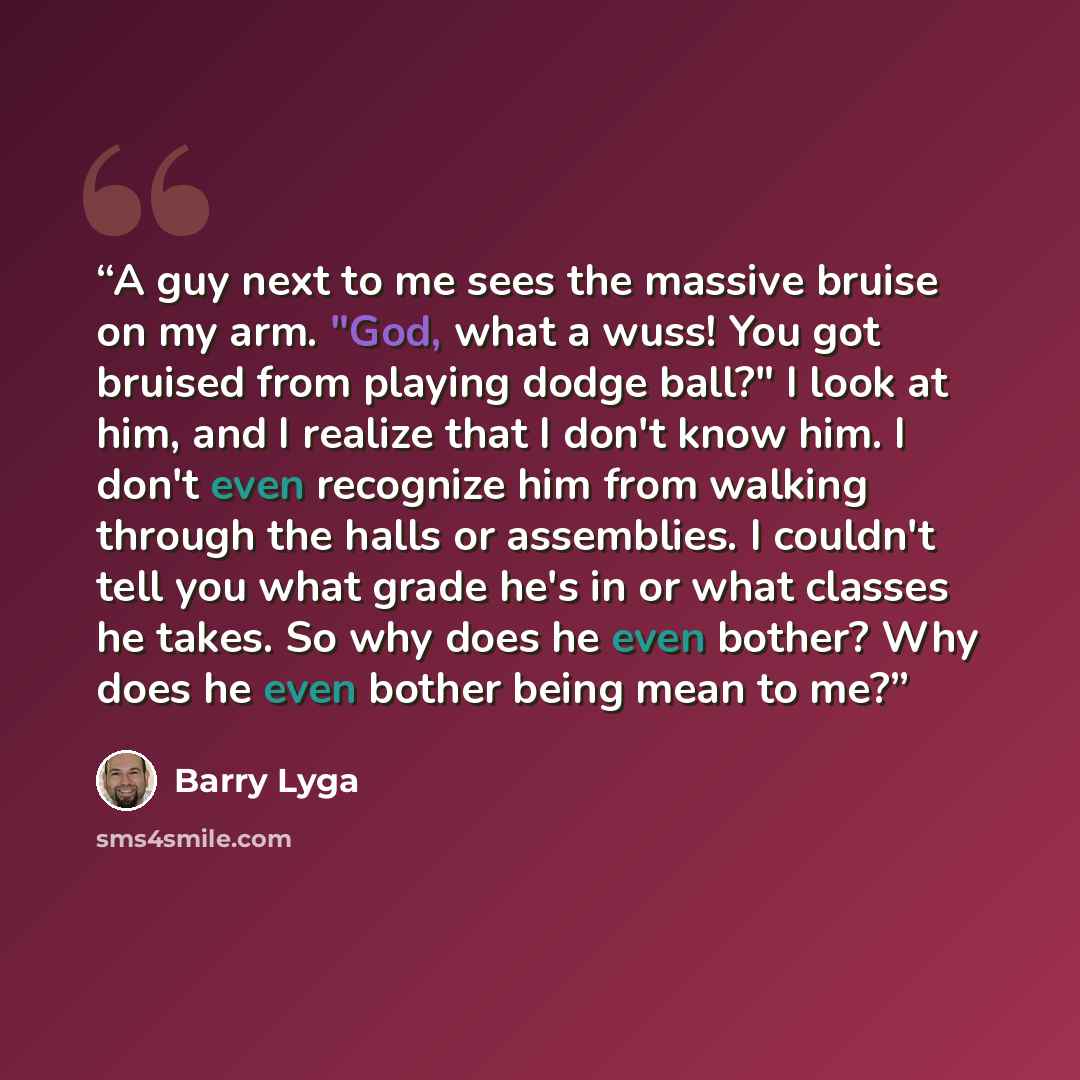 “A guy next to me sees the massive bruise on my arm. "God, what a wuss! You got bruised from playing dodge ball?" I look at him, and I realize that I don't know him. I don't even recognize him from walking through the halls or assemblies. I couldn't tell you what grade he's in or what classes he…” quote by Barry Lyga