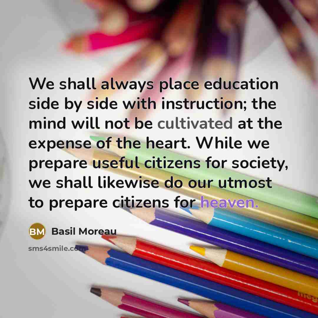 “We shall always place education side by side with instruction; the mind will not be cultivated at the expense of the heart. While we prepare useful citizens for society, we shall likewise do our utmost to prepare citizens for heaven.” quote by Basil Moreau