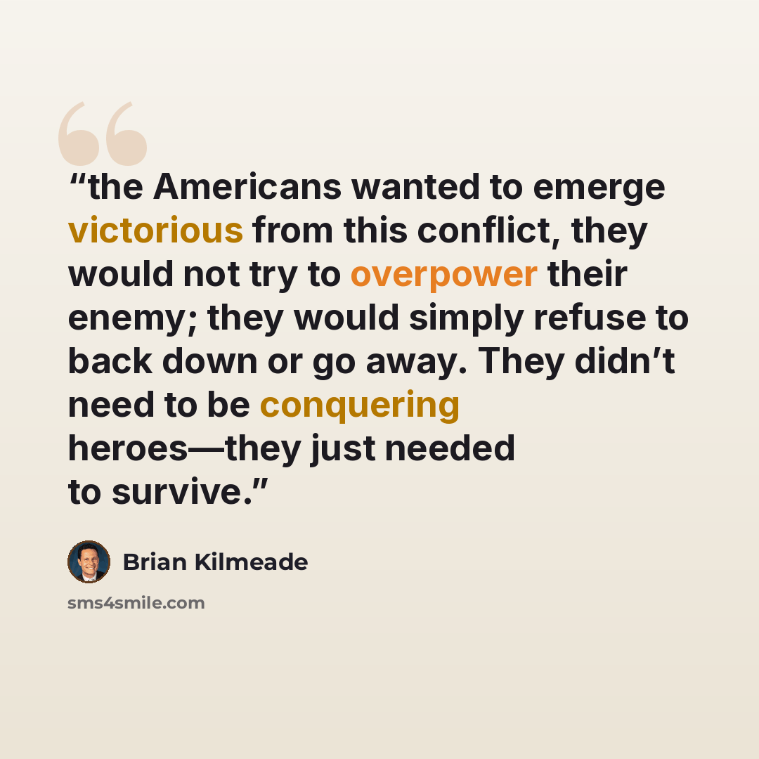 “the Americans wanted to emerge victorious from this conflict, they would not try to overpower their enemy; they would simply refuse to back down or go away. They didn’t need to be conquering heroes—they just needed to survive.” quote by Brian Kilmeade