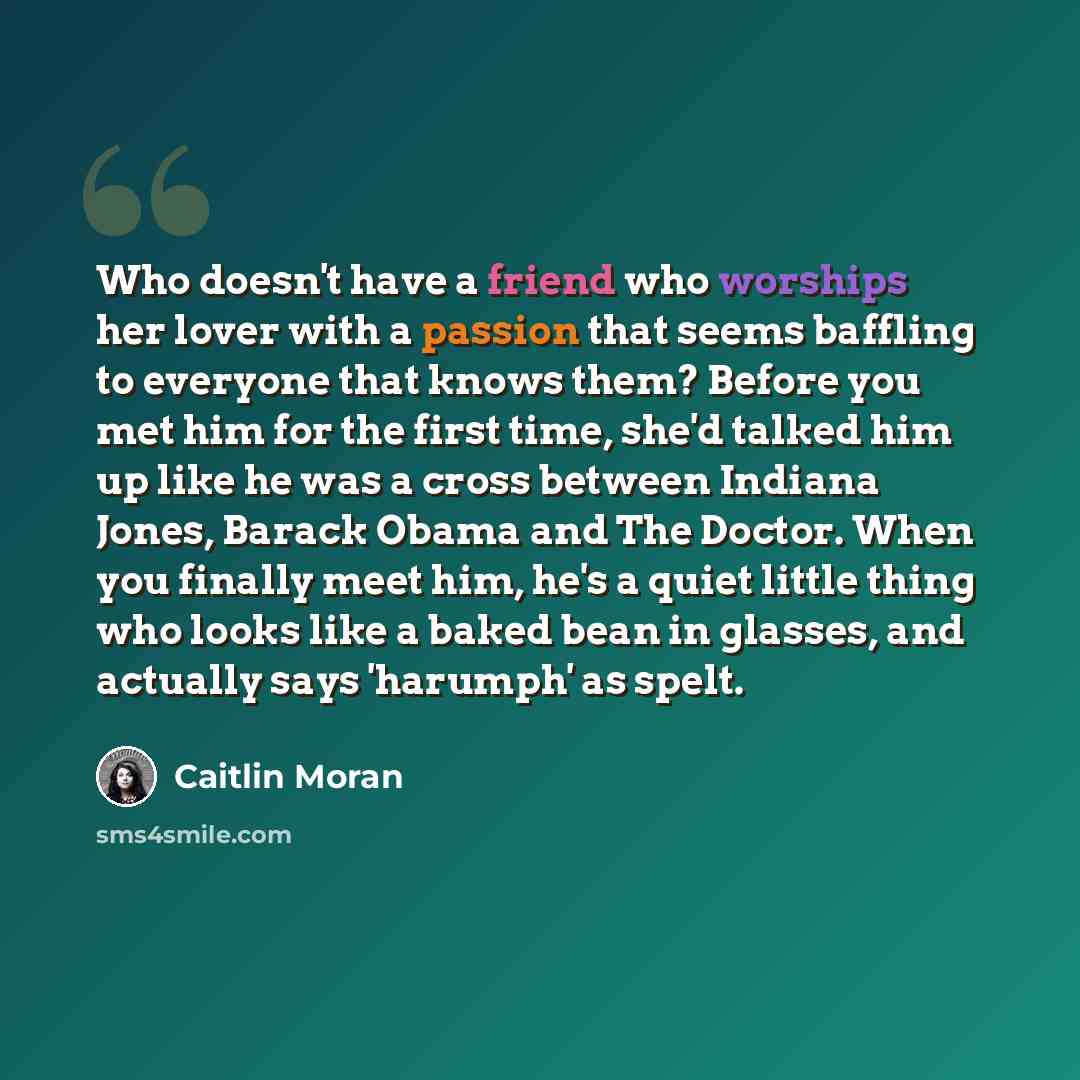 “Who doesn't have a friend who worships her lover with a passion that seems baffling to everyone that knows them? Before you met him for the first time, she'd talked him up like he was a cross between Indiana Jones, Barack Obama and The Doctor. When you finally meet him, he's a quiet little thing…” quote by Caitlin Moran