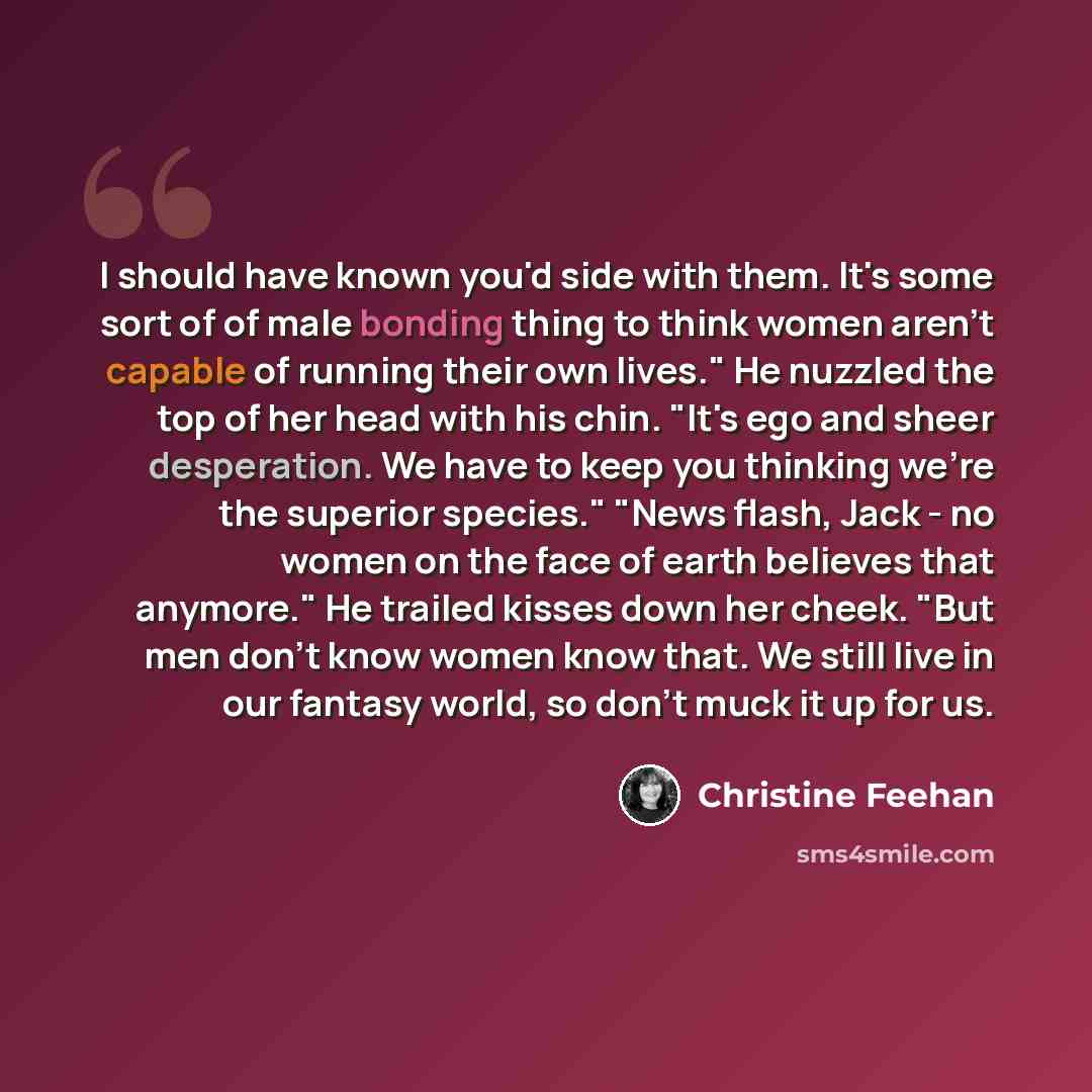 “I should have known you'd side with them. It's some sort of of male bonding thing to think women aren't capable of running their own lives." He nuzzled the top of her head with his chin. "It's ego and sheer desperation. We have to keep you thinking we're the superior species." "News flash, Jack…” quote by Christine Feehan