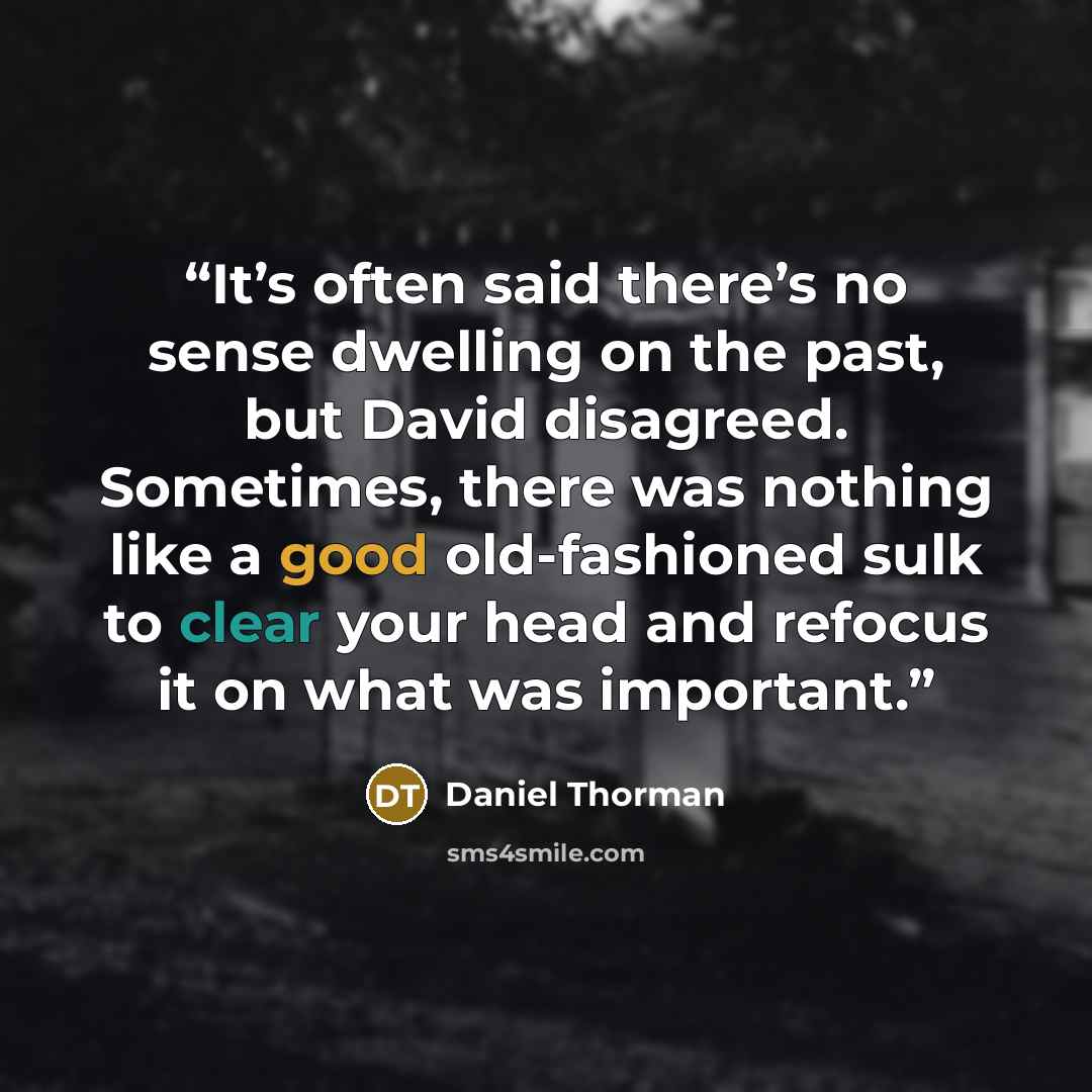 “It’s often said there’s no sense dwelling on the past, but David disagreed. Sometimes, there was nothing like a good old-fashioned sulk to clear your head and refocus it on what was important.” quote by Daniel Thorman