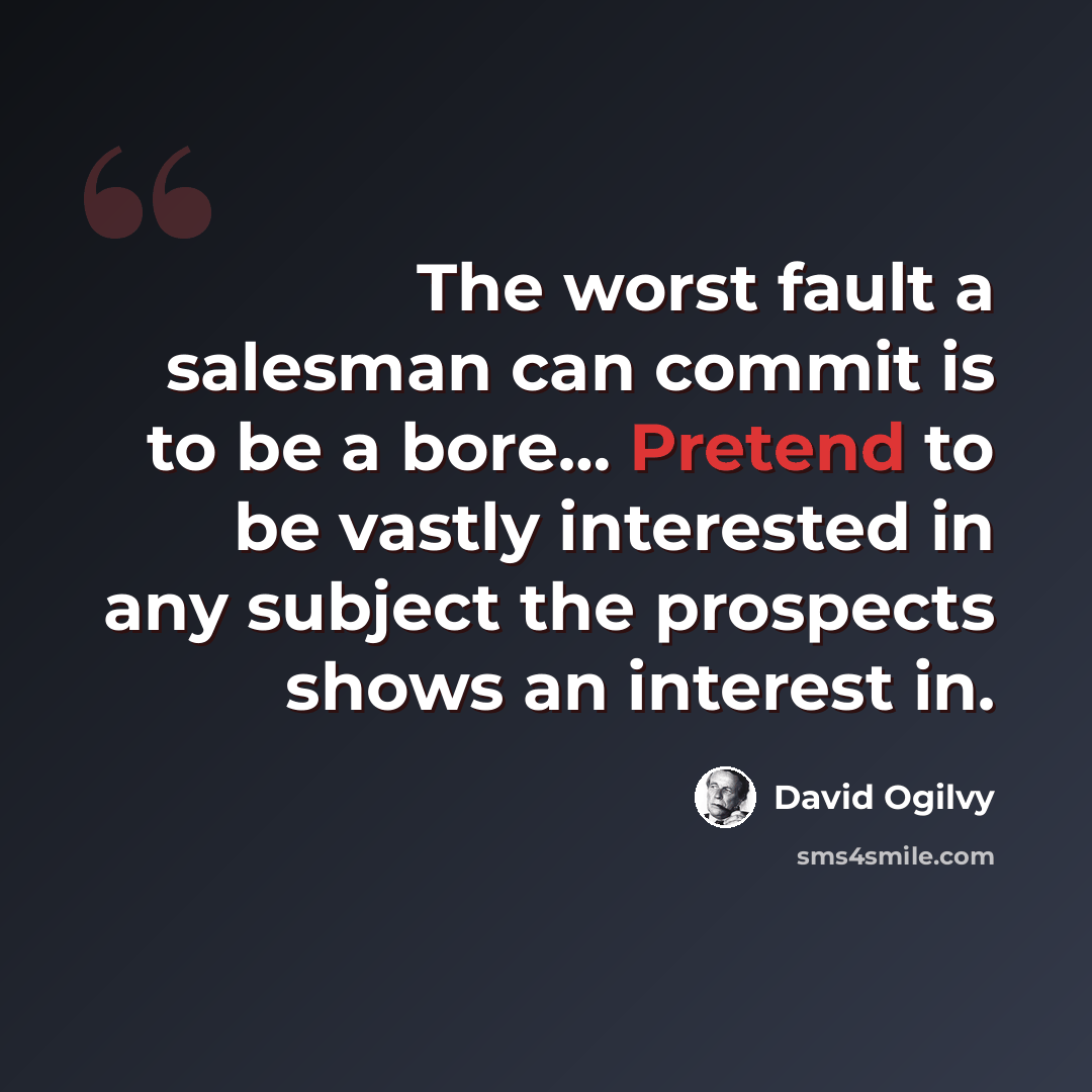 “The worst fault a salesman can commit is to be a bore… Pretend to be vastly interested in any subject the prospects shows an interest in.” quote by David Ogilvy