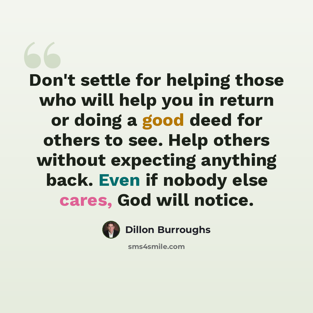 “Don't settle for helping those who will help you in return or doing a good deed for others to see. Help others without expecting anything back. Even if nobody else cares, God will notice.” quote by Dillon Burroughs