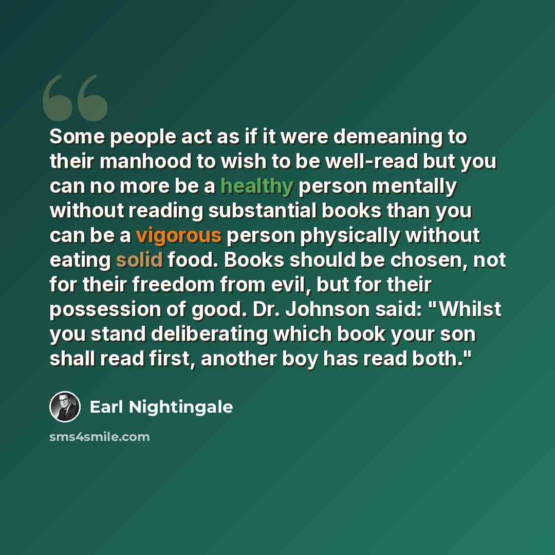 “Some people act as if it were demeaning to their manhood to wish to be well-read but you can no more be a healthy person mentally without reading substantial books than you can be a vigorous person physically without eating solid food. Books should be chosen, not for their freedom from evil, but…” quote by Earl Nightingale