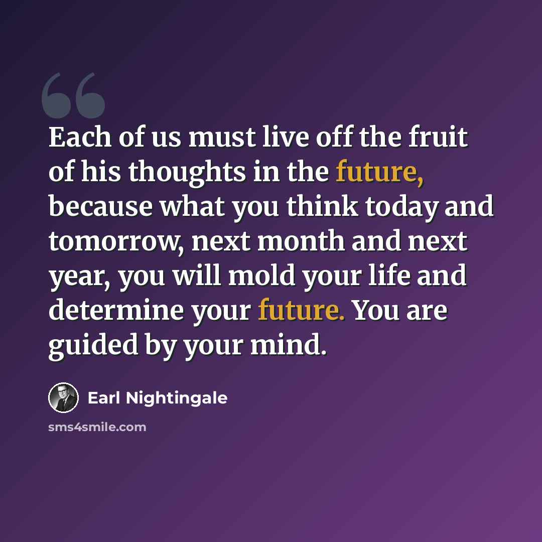 “Each of us must live off the fruit of his thoughts in the future, because what you think today and tomorrow, next month and next year, you will mold your life and determine your future. You are guided by your mind.” quote by Earl Nightingale