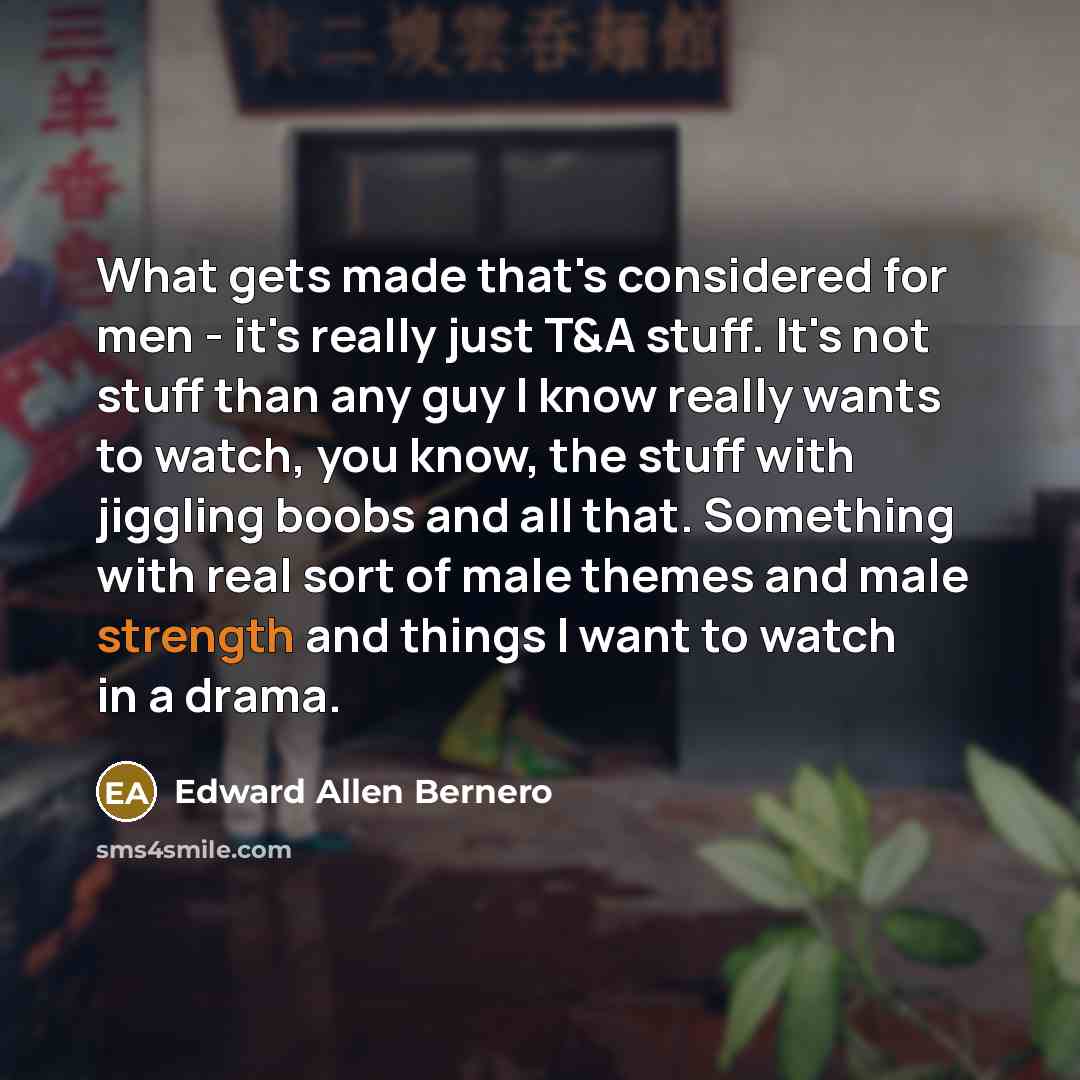 “What gets made that's considered for men - it's really just T&A stuff. It's not stuff than any guy I know really wants to watch, you know, the stuff with jiggling boobs and all that. Something with real sort of male themes and male strength and things I want to watch in a drama.” quote by Edward Allen Bernero