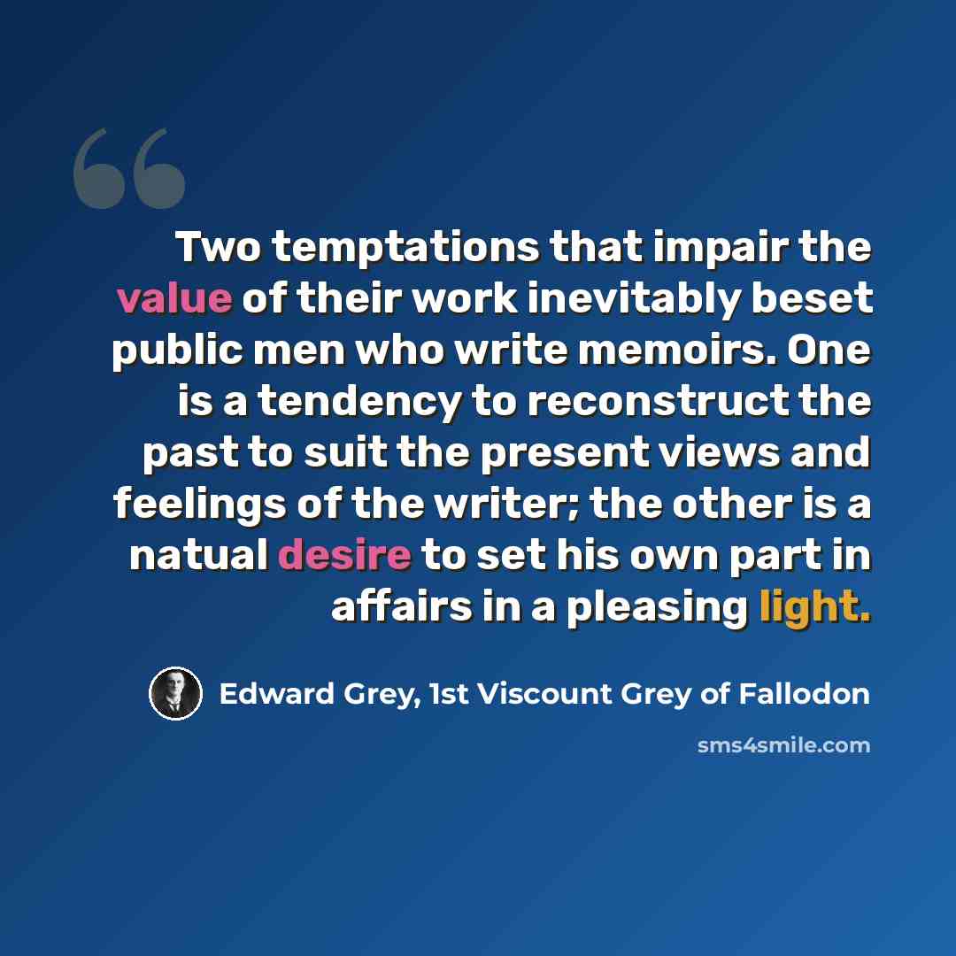 “Two temptations that impair the value of their work inevitably beset public men who write memoirs. One is a tendency to reconstruct the past to suit the present views and feelings of the writer; the other is a natual desire to set his own part in affairs in a pleasing light.” quote by Edward Grey, 1st Viscount Grey of Fallodon