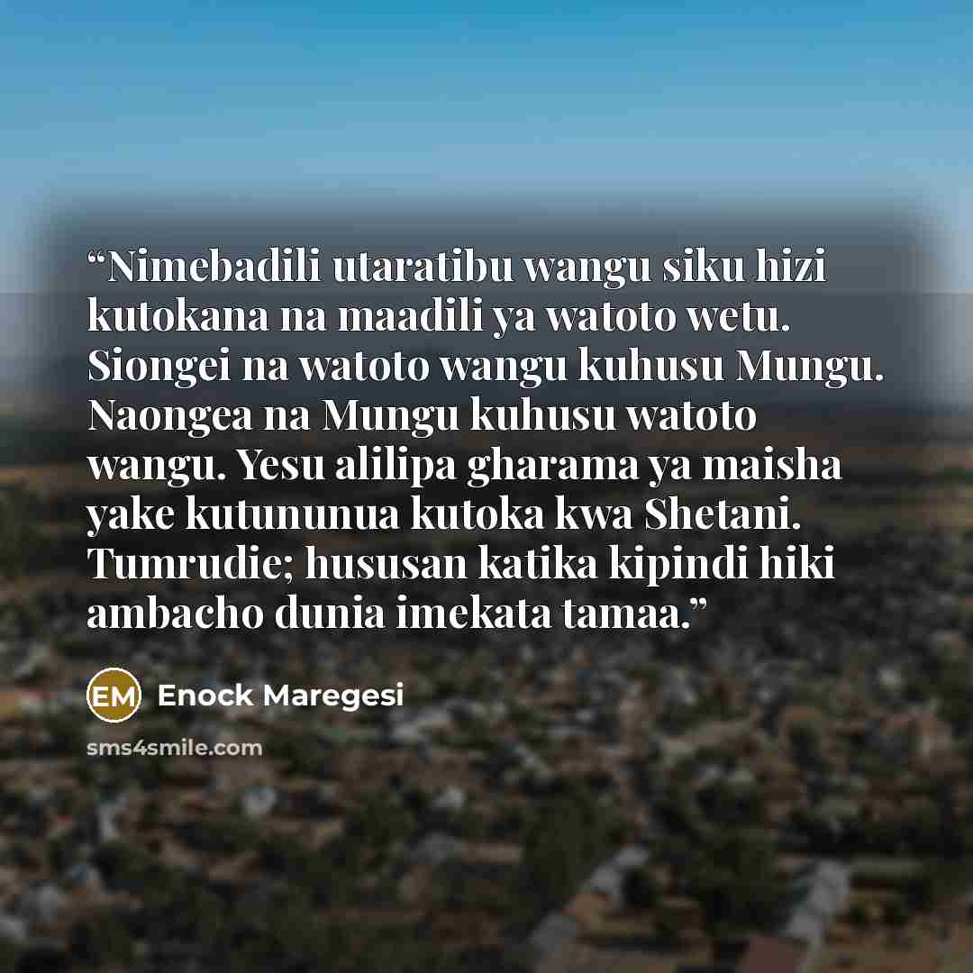 “Nimebadili utaratibu wangu siku hizi kutokana na maadili ya watoto wetu. Siongei na watoto wangu kuhusu Mungu. Naongea na Mungu kuhusu watoto wangu. Yesu alilipa gharama ya maisha yake kutununua kutoka kwa Shetani. Tumrudie; hususan katika kipindi hiki ambacho dunia imekata tamaa.” quote by Enock Maregesi