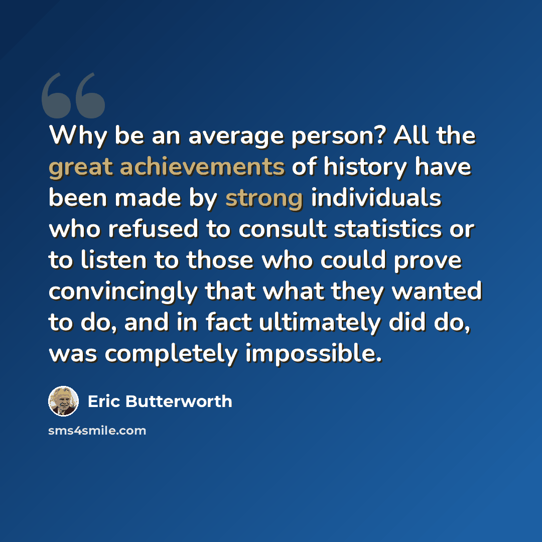 “Why be an average person? All the great achievements of history have been made by strong individuals who refused to consult statistics or to listen to those who could prove convincingly that what they wanted to do, and in fact ultimately did do, was completely impossible.” quote by Eric Butterworth