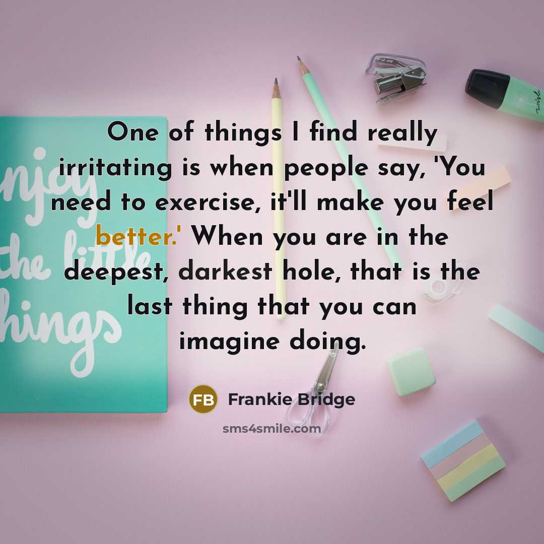 “One of things I find really irritating is when people say, 'You need to exercise, it'll make you feel better.' When you are in the deepest, darkest hole, that is the last thing that you can imagine doing.” quote by Frankie Bridge