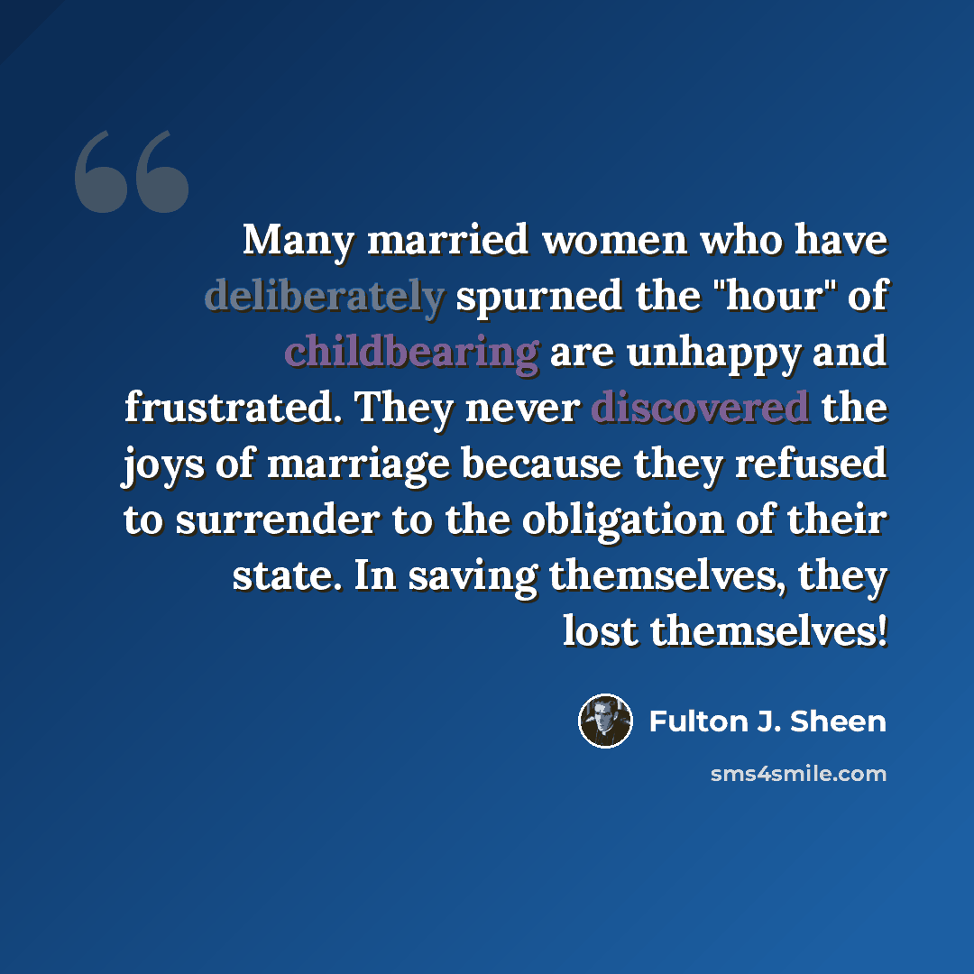 “Many married women who have deliberately spurned the "hour" of childbearing are unhappy and frustrated. They never discovered the joys of marriage because they refused to surrender to the obligation of their state. In saving themselves, they lost themselves!” quote by Fulton J. Sheen