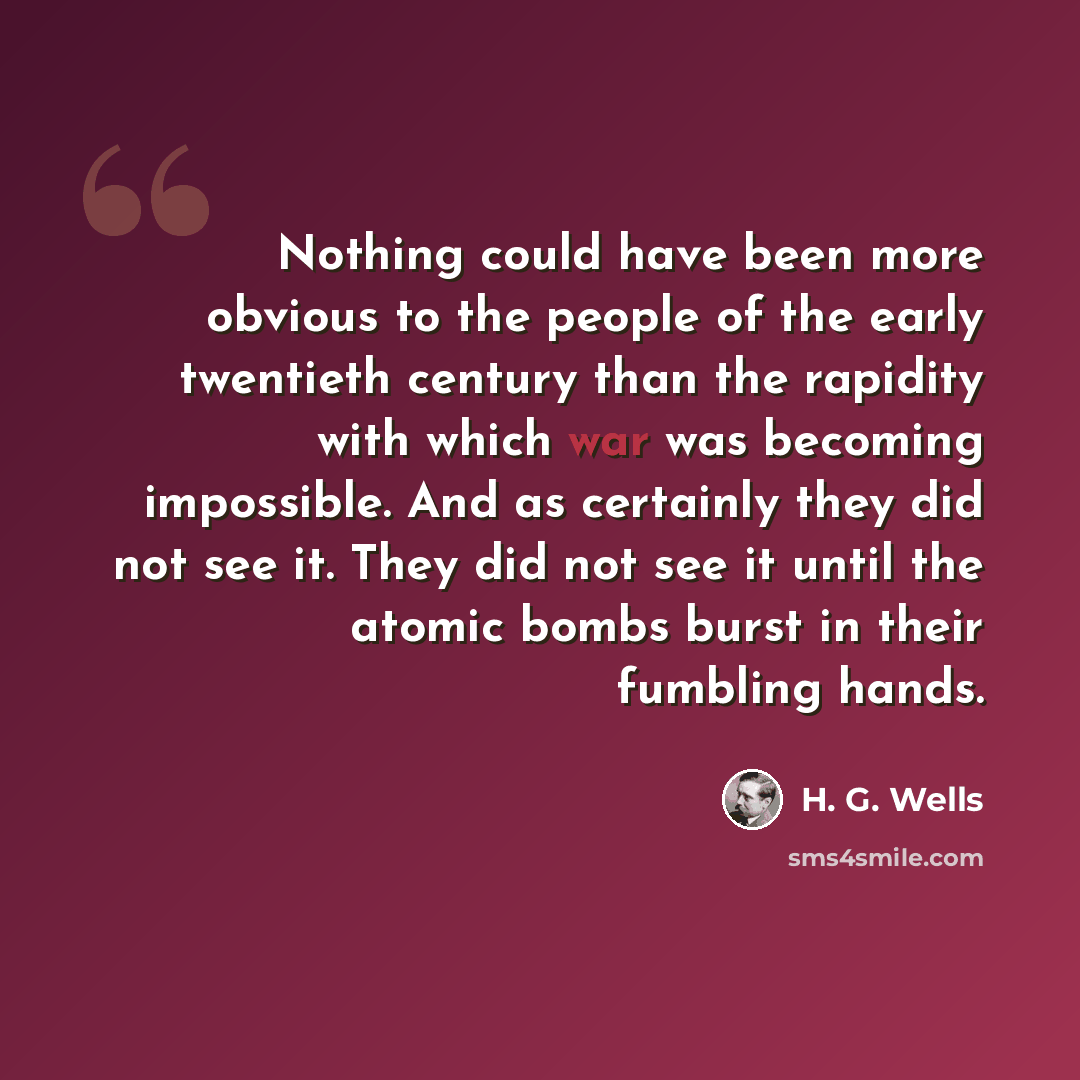 “Nothing could have been more obvious to the people of the early twentieth century than the rapidity with which war was becoming impossible. And as certainly they did not see it. They did not see it until the atomic bombs burst in their fumbling hands.” quote by H. G. Wells