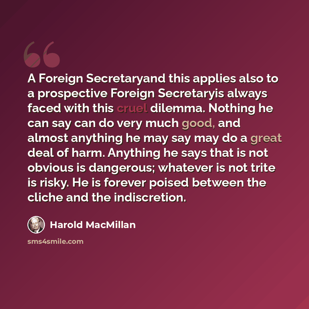 “A Foreign Secretaryand this applies also to a prospective Foreign Secretaryis always faced with this cruel dilemma. Nothing he can say can do very much good, and almost anything he may say may do a great deal of harm. Anything he says that is not obvious is dangerous; whatever is not trite is…” quote by Harold MacMillan