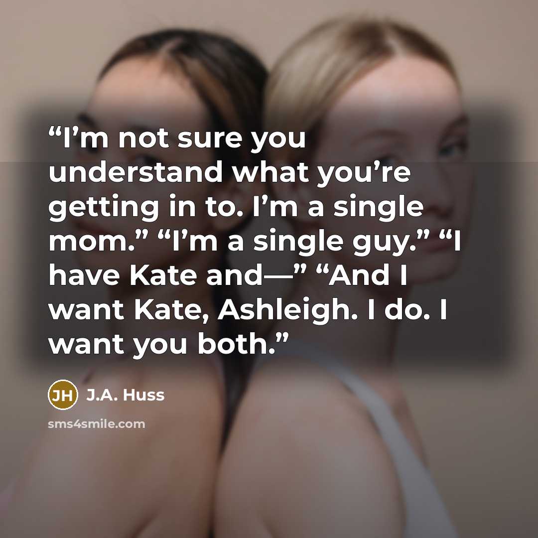 “I’m not sure you understand what you’re getting in to. I’m a single mom.” “I’m a single guy.” “I have Kate and—” “And I want Kate, Ashleigh. I do. I want you both.” quote by J.A. Huss