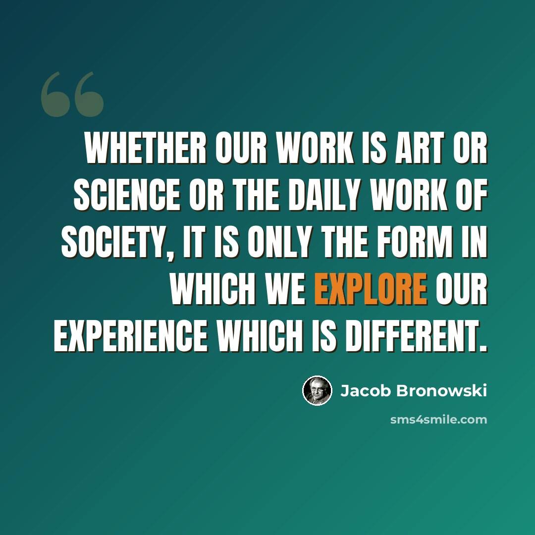 “Whether our work is art or science or the daily work of society, it is only the form in which we explore our experience which is different.” quote by Jacob Bronowski