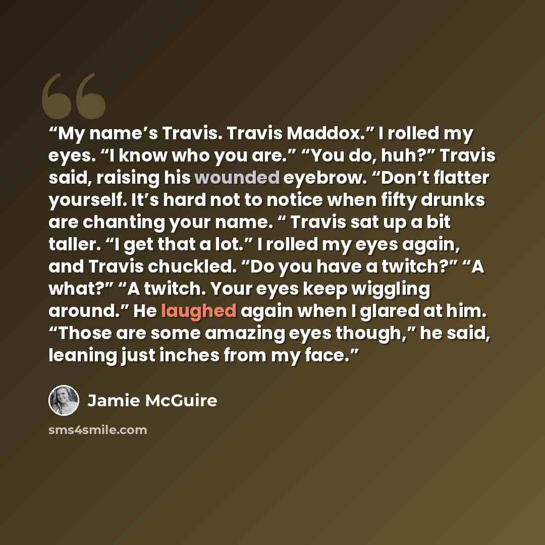“My name’s Travis. Travis Maddox.” I rolled my eyes. “I know who you are.” “You do, huh?” Travis said, raising his wounded eyebrow. “Don’t flatter yourself. It’s hard not to notice when fifty drunks are chanting your name. “ Travis sat up a bit taller. “I get that a lot.” I rolled my eyes again…” quote by Jamie McGuire