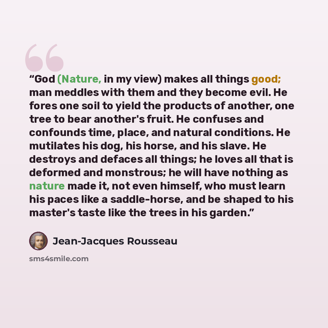 “God (Nature, in my view) makes all things good; man meddles with them and they become evil. He fores one soil to yield the products of another, one tree to bear another's fruit. He confuses and confounds time, place, and natural conditions. He mutilates his dog, his horse, and his slave. He…” quote by Jean-Jacques Rousseau