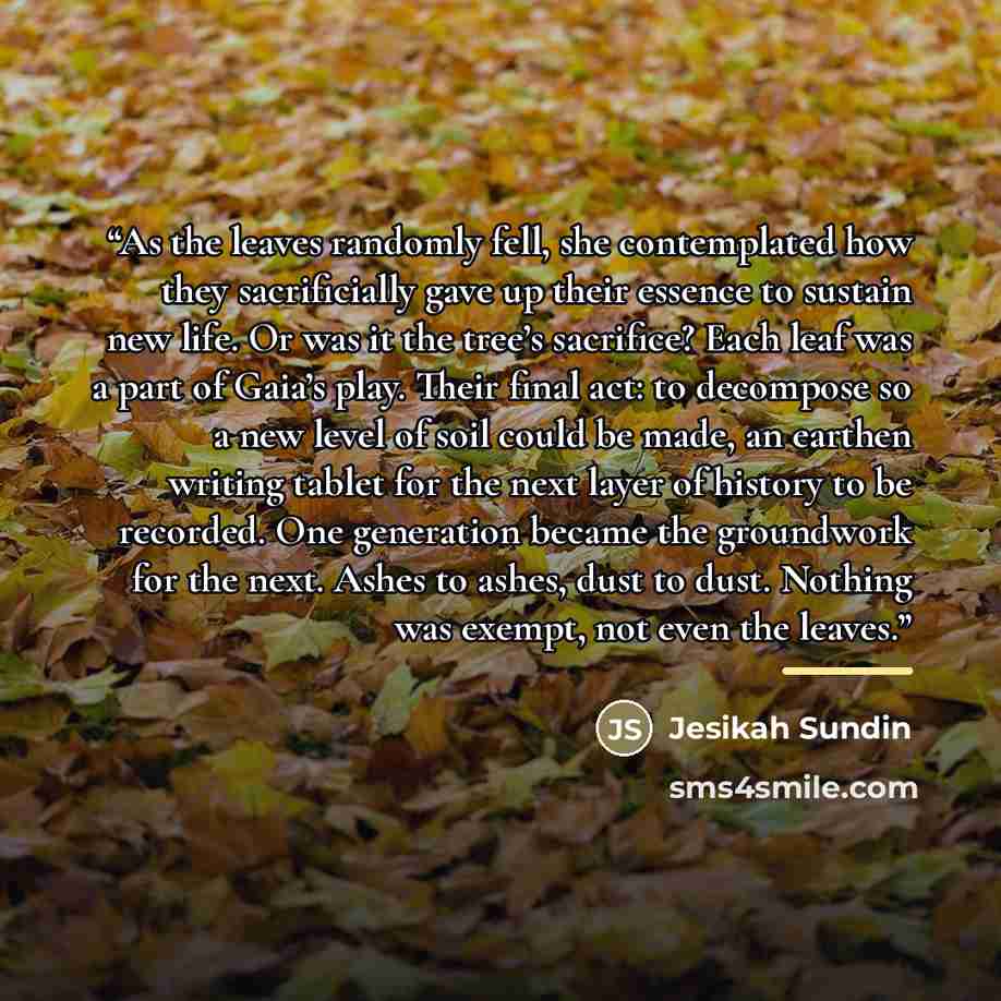 “As the leaves randomly fell, she contemplated how they sacrificially gave up their essence to sustain new life. Or was it the tree’s sacrifice? Each leaf was a part of Gaia’s play. Their final act: to decompose so a new level of soil could be made, an earthen writing tablet for the next layer of…” quote by Jesikah Sundin
