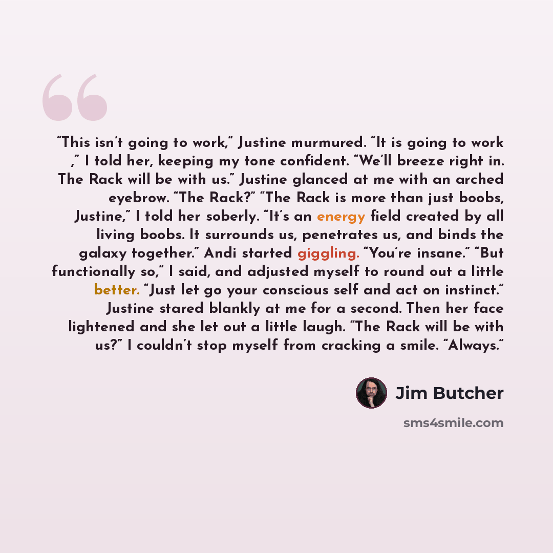 “This isn’t going to work,” Justine murmured. “It is going to work ,” I told her, keeping my tone confident. “We’ll breeze right in. The Rack will be with us.” Justine glanced at me with an arched eyebrow. “The Rack?” “The Rack is more than just boobs, Justine,” I told her soberly. “It’s an energy…” quote by Jim Butcher