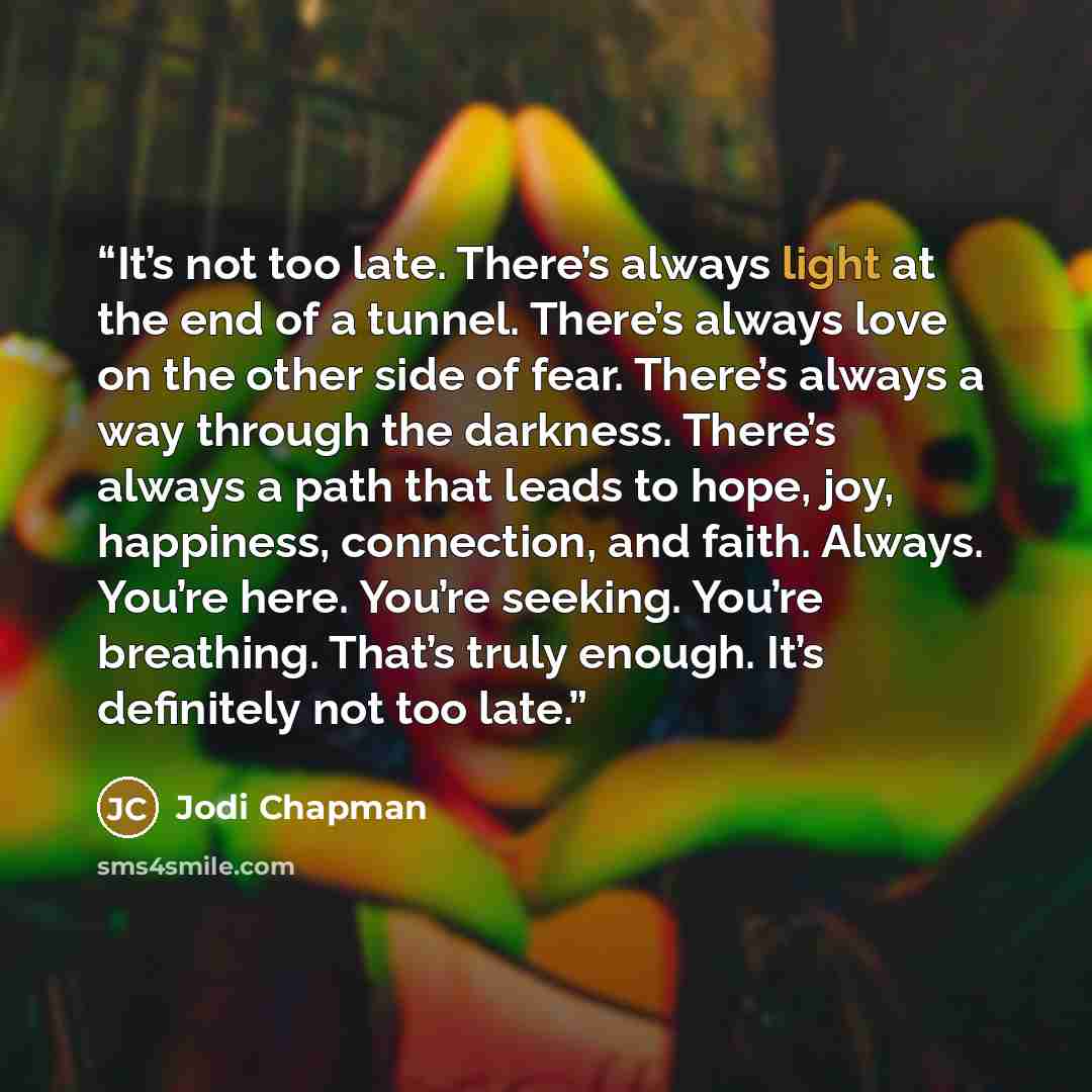 “It’s not too late. There’s always light at the end of a tunnel. There’s always love on the other side of fear. There’s always a way through the darkness. There’s always a path that leads to hope, joy, happiness, connection, and faith. Always. You’re here. You’re seeking. You’re breathing. That’s…” quote by Jodi Chapman