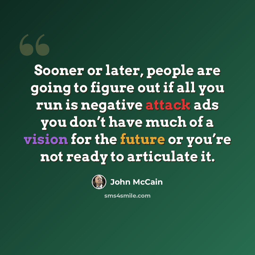 “Sooner or later, people are going to figure out if all you run is negative attack ads you don’t have much of a vision for the future or you’re not ready to articulate it.” quote by John McCain
