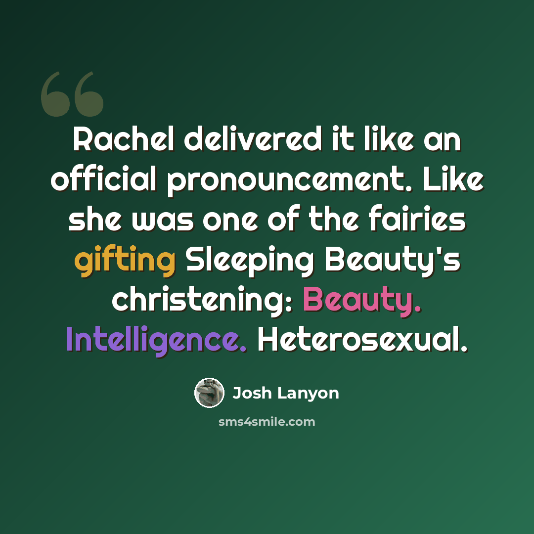 “Rachel delivered it like an official pronouncement. Like she was one of the fairies gifting Sleeping Beauty's christening: Beauty. Intelligence. Heterosexual.” quote by Josh Lanyon