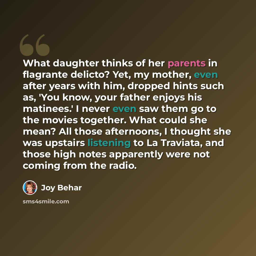 “What daughter thinks of her parents in flagrante delicto? Yet, my mother, even after years with him, dropped hints such as, 'You know, your father enjoys his matinees.' I never even saw them go to the movies together. What could she mean? All those afternoons, I thought she was upstairs listening…” quote by Joy Behar