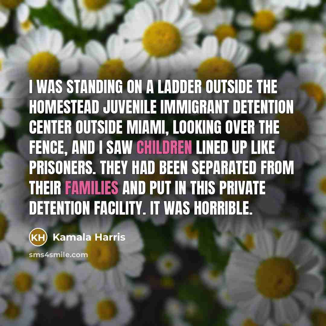 “I was standing on a ladder outside the Homestead juvenile immigrant detention center outside Miami, looking over the fence, and I saw children lined up like prisoners. They had been separated from their families and put in this private detention facility. It was horrible.” quote by Kamala Harris