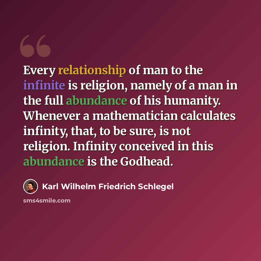 “Every relationship of man to the infinite is religion, namely of a man in the full abundance of his humanity. Whenever a mathematician calculates infinity, that, to be sure, is not religion. Infinity conceived in this abundance is the Godhead.” quote by Karl Wilhelm Friedrich Schlegel