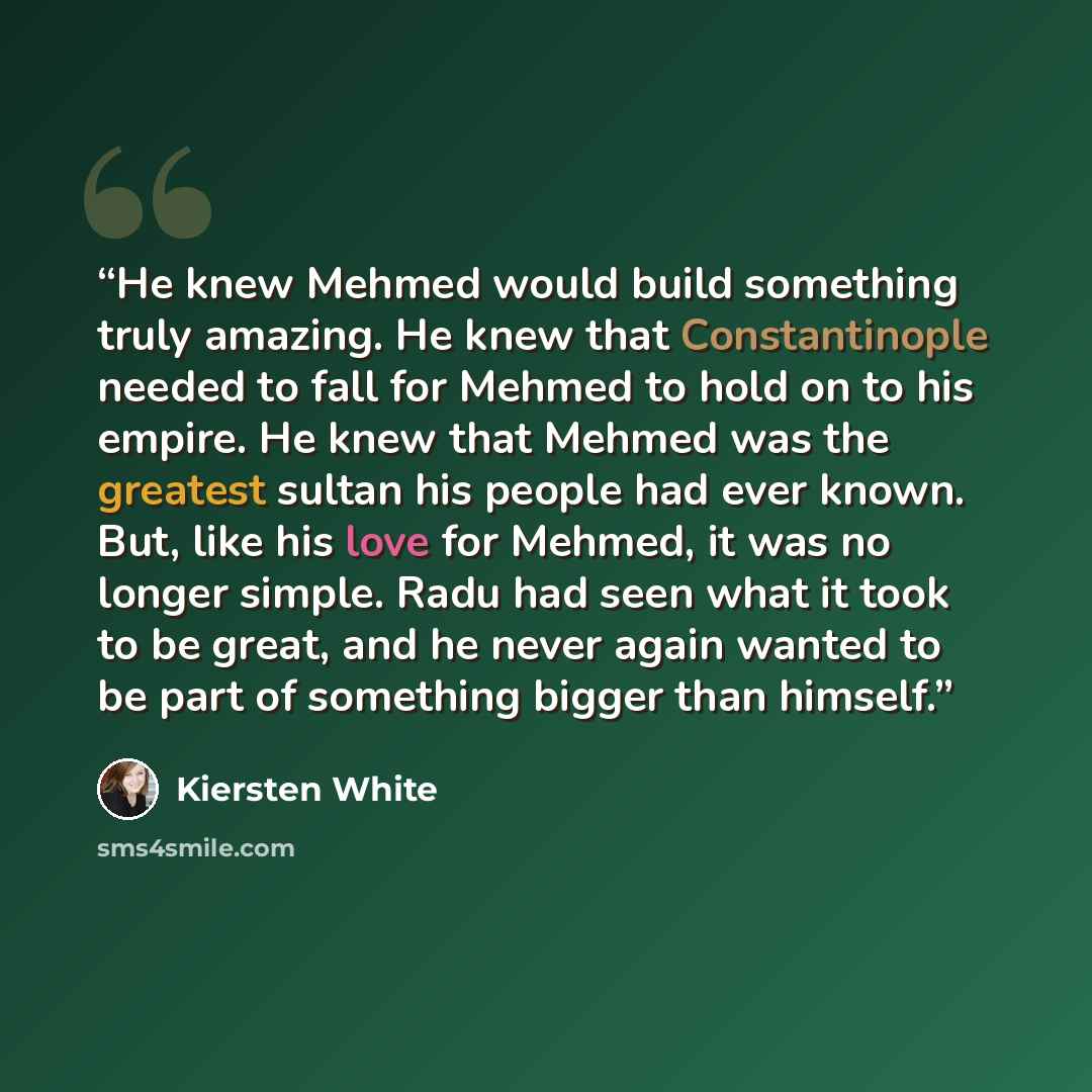“He knew Mehmed would build something truly amazing. He knew that Constantinople needed to fall for Mehmed to hold on to his empire. He knew that Mehmed was the greatest sultan his people had ever known. But, like his love for Mehmed, it was no longer simple. Radu had seen what it took to be great…” quote by Kiersten White
