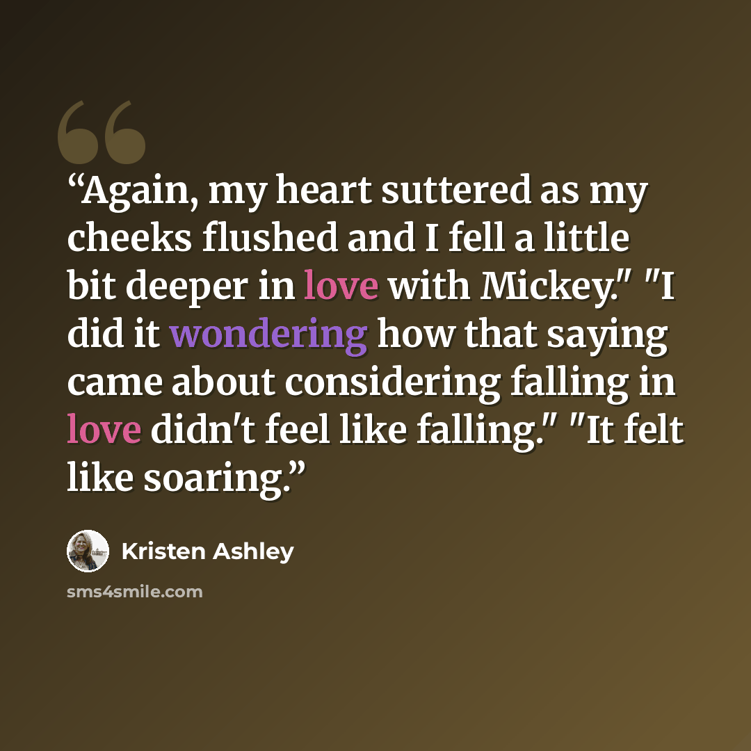 “Again, my heart suttered as my cheeks flushed and I fell a little bit deeper in love with Mickey." "I did it wondering how that saying came about considering falling in love didn't feel like falling." "It felt like soaring.” quote by Kristen Ashley