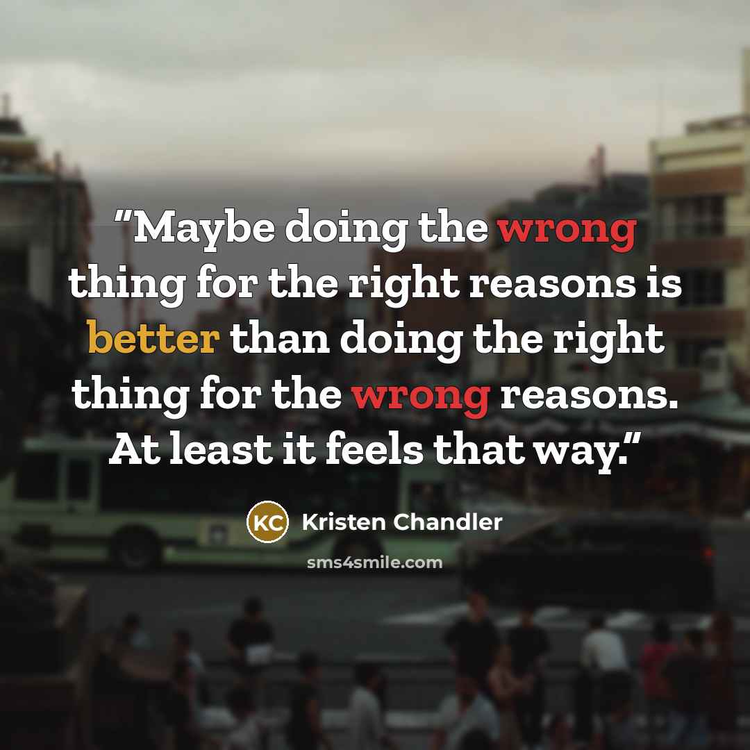 “Maybe doing the wrong thing for the right reasons is better than doing the right thing for the wrong reasons. At least it feels that way.” quote by Kristen Chandler