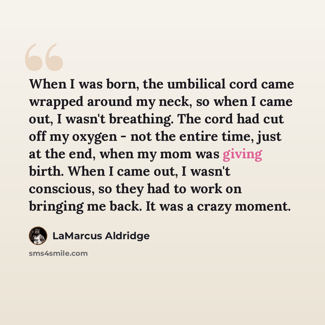 “When I was born, the umbilical cord came wrapped around my neck, so when I came out, I wasn't breathing. The cord had cut off my oxygen - not the entire time, just at the end, when my mom was giving birth. When I came out, I wasn't conscious, so they had to work on bringing me back. It was a crazy…” quote by LaMarcus Aldridge