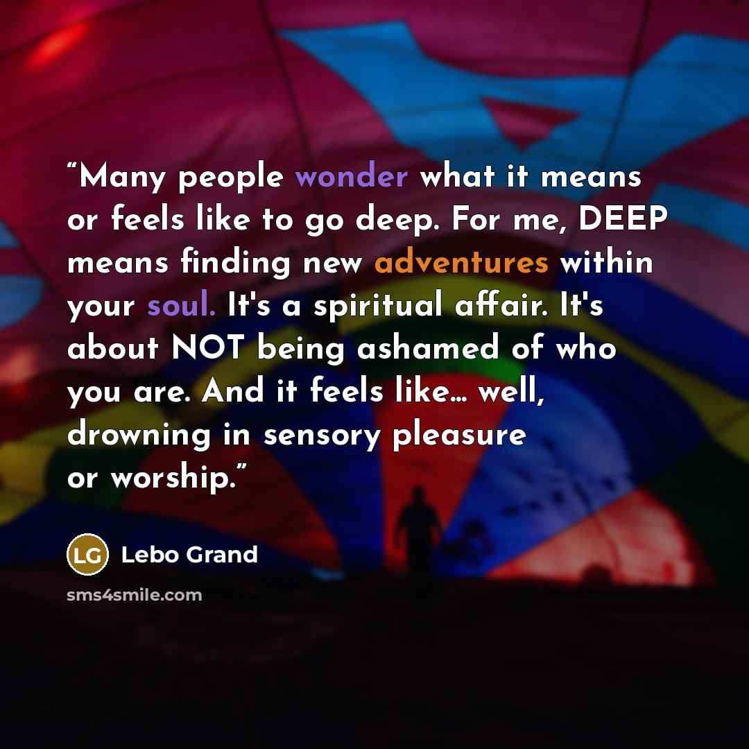 “Many people wonder what it means or feels like to go deep. For me, DEEP means finding new adventures within your soul. It's a spiritual affair. It's about NOT being ashamed of who you are. And it feels like... well, drowning in sensory pleasure or worship.” quote by Lebo Grand