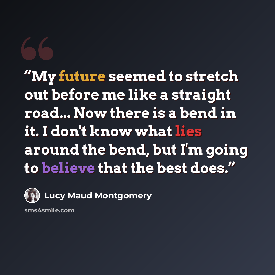 “My future seemed to stretch out before me like a straight road... Now there is a bend in it. I don't know what lies around the bend, but I'm going to believe that the best does.” quote by Lucy Maud Montgomery