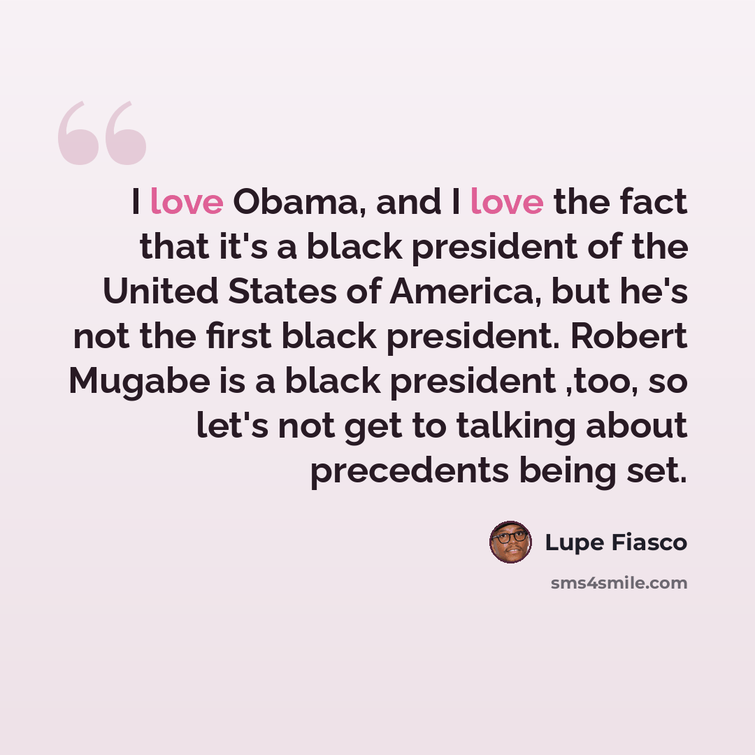 “I love Obama, and I love the fact that it's a black president of the United States of America, but he's not the first black president. Robert Mugabe is a black president ,too, so let's not get to talking about precedents being set.” quote by Lupe Fiasco