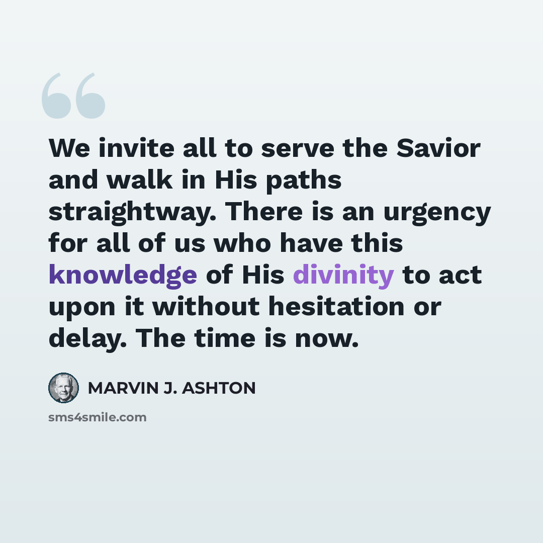 “We invite all to serve the Savior and walk in His paths straightway. There is an urgency for all of us who have this knowledge of His divinity to act upon it without hesitation or delay. The time is now.” quote by Marvin J. Ashton