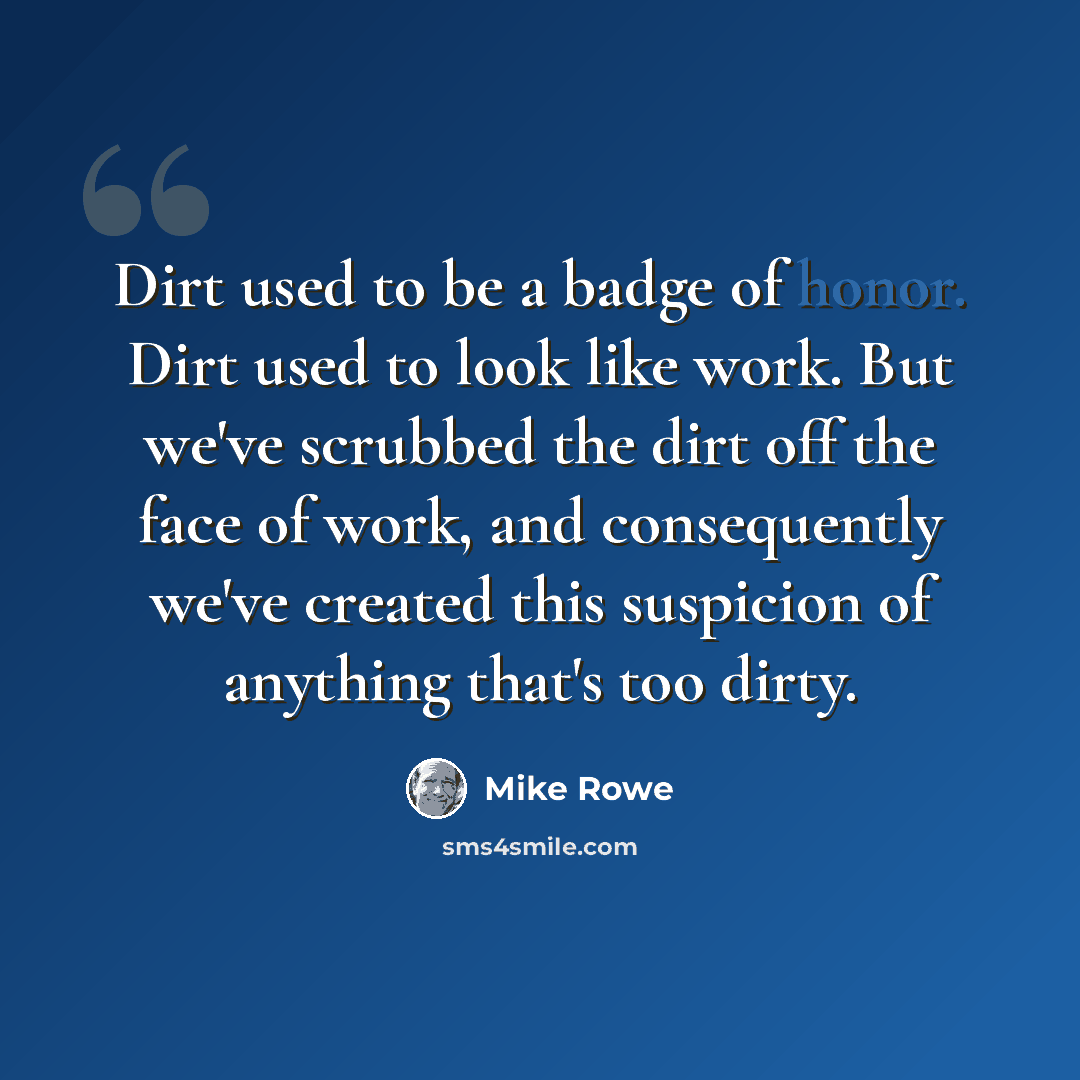 “Dirt used to be a badge of honor. Dirt used to look like work. But we've scrubbed the dirt off the face of work, and consequently we've created this suspicion of anything that's too dirty.” quote by Mike Rowe