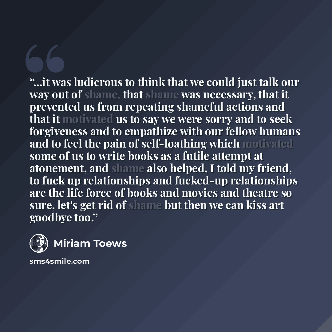 “...it was ludicrous to think that we could just talk our way out of shame, that shame was necessary, that it prevented us from repeating shameful actions and that it motivated us to say we were sorry and to seek forgiveness and to empathize with our fellow humans and to feel the pain of…” quote by Miriam Toews
