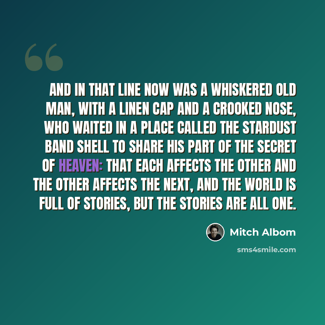 “And in that line now was a whiskered old man, with a linen cap and a crooked nose, who waited in a place called the Stardust Band Shell to share his part of the secret of heaven: that each affects the other and the other affects the next, and the world is full of stories, but the stories are all…” quote by Mitch Albom