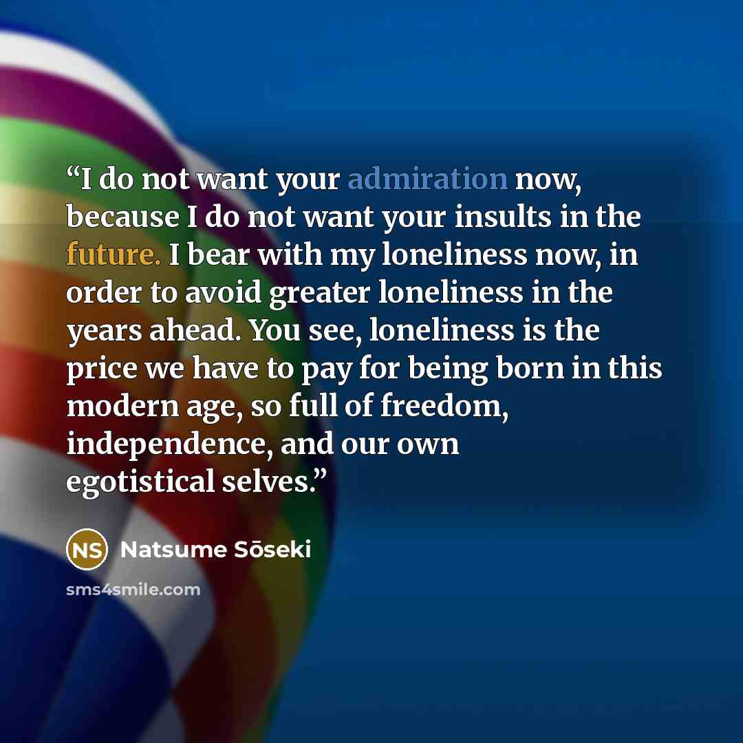 “I do not want your admiration now, because I do not want your insults in the future. I bear with my loneliness now, in order to avoid greater loneliness in the years ahead. You see, loneliness is the price we have to pay for being born in this modern age, so full of freedom, independence, and our…” quote by Natsume Sōseki