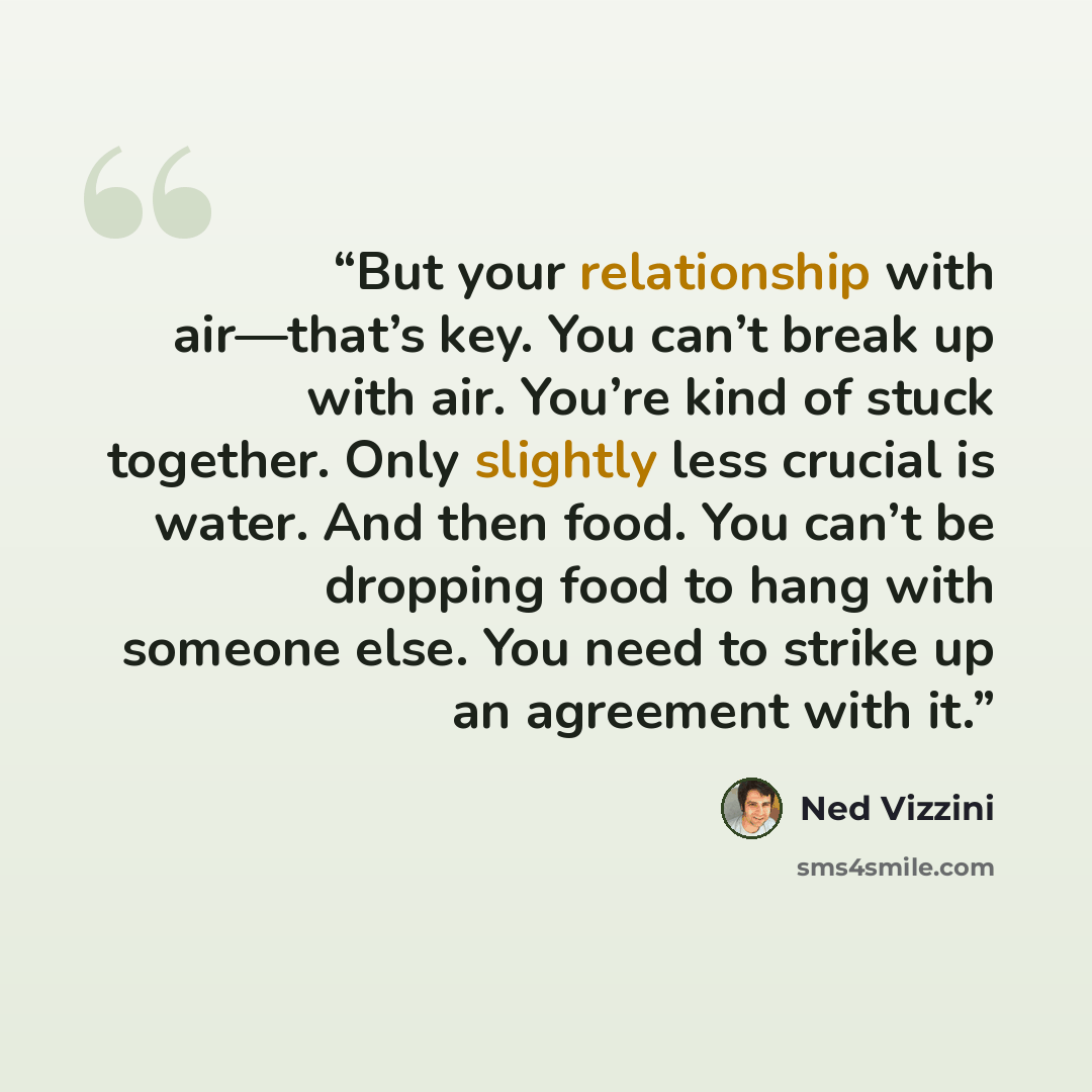 “But your relationship with air—that’s key. You can’t break up with air. You’re kind of stuck together. Only slightly less crucial is water. And then food. You can’t be dropping food to hang with someone else. You need to strike up an agreement with it.” quote by Ned Vizzini