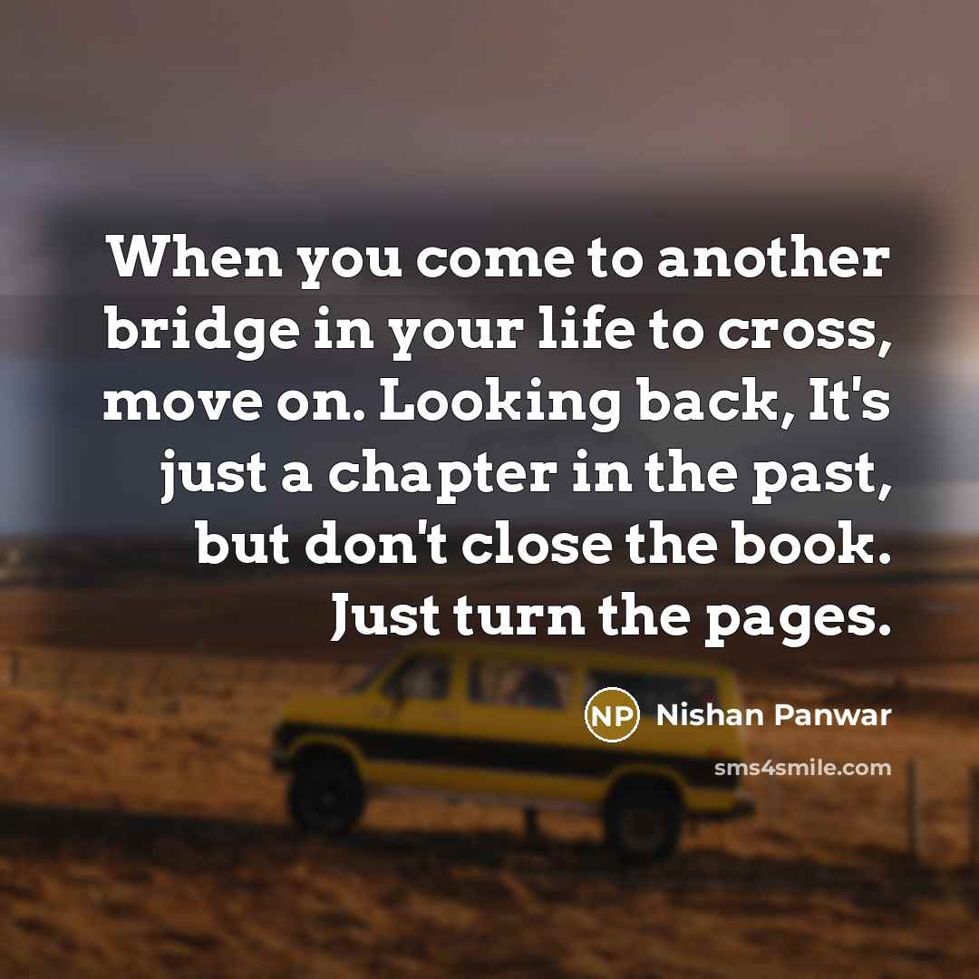 “When you come to another bridge in your life to cross, move on. Looking back, It's just a chapter in the past, but don't close the book. Just turn the pages.” quote by Nishan Panwar